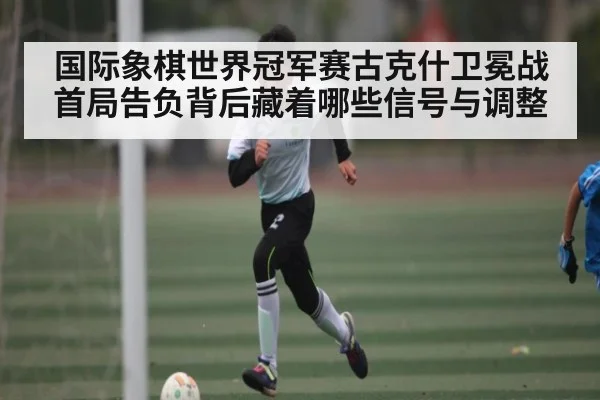 国际象棋世界冠军赛古克什卫冕战首局告负背后藏着哪些信号与调整